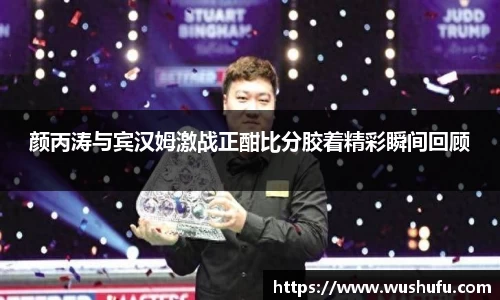 颜丙涛与宾汉姆激战正酣比分胶着精彩瞬间回顾
